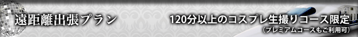 遠距離出張プラン 120分以上の「コスプレ生撮りコース」限定